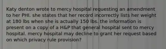 Katy denton wrote to mercy hospital requesting an amendment to her PHI. she states that her record incorrectly lists her weight at 180 lbs when she is actually 150 lbs. the information is present on a copy of a H&P that general hospital sent to mercy hospital. mercy hospital may decline to grant her request based on which privacy rule provision?