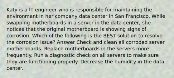 Katy is a IT engineer who is responsible for maintaining the environment in her company data center in San Francisco. While swapping motherboards in a server in the data center, she notices that the original motherboard is showing signs of corrosion. Which of the following is the BEST solution to resolve the corrosion issue? Answer Check and clean all corroded server motherboards. Replace motherboards in the servers more frequently. Run a diagnostic check on all servers to make sure they are functioning properly. Decrease the humidity in the data center.