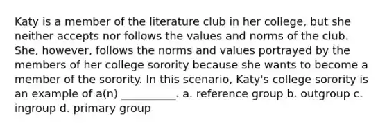 Katy is a member of the literature club in her college, but she neither accepts nor follows the values and norms of the club. She, however, follows the norms and values portrayed by the members of her college sorority because she wants to become a member of the sorority. In this scenario, Katy's college sorority is an example of a(n) __________. a. reference group b. outgroup c. ingroup d. primary group