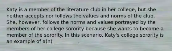 Katy is a member of the literature club in her college, but she neither accepts nor follows the values and norms of the club. She, however, follows the norms and values portrayed by the members of her college sorority because she wants to become a member of the sorority. In this scenario, Katy's college sorority is an example of a(n) __________.