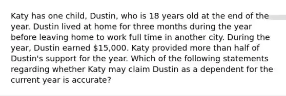 Katy has one child, Dustin, who is 18 years old at the end of the year. Dustin lived at home for three months during the year before leaving home to work full time in another city. During the year, Dustin earned 15,000. Katy provided more than half of Dustin's support for the year. Which of the following statements regarding whether Katy may claim Dustin as a dependent for the current year is accurate?