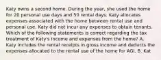 Katy owns a second home. During the year, she used the home for 20 personal use days and 50 rental days. Katy allocates expenses associated with the home between rental use and personal use. Katy did not incur any expenses to obtain tenants. Which of the following statements is correct regarding the tax treatment of Katy's income and expenses from the home? A. Katy includes the rental receipts in gross income and deducts the expenses allocated to the rental use of the home for AGI. B. Kat