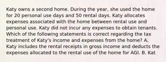 Katy owns a second home. During the year, she used the home for 20 personal use days and 50 rental days. Katy allocates expenses associated with the home between rental use and personal use. Katy did not incur any expenses to obtain tenants. Which of the following statements is correct regarding the tax treatment of Katy's income and expenses from the home? A. Katy includes the rental receipts in gross income and deducts the expenses allocated to the rental use of the home for AGI. B. Kat