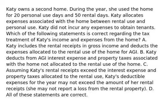 Katy owns a second home. During the year, she used the home for 20 personal use days and 50 rental days. Katy allocates expenses associated with the home between rental use and personal use. Katy did not incur any expenses to obtain tenants. Which of the following statements is correct regarding the tax treatment of Katy's income and expenses from the home? A. Katy includes the rental receipts in gross income and deducts the expenses allocated to the rental use of the home for AGI. B. Katy deducts from AGI interest expense and property taxes associated with the home not allocated to the rental use of the home. C. Assuming Katy's rental receipts exceed the interest expense and property taxes allocated to the rental use, Katy's deductible expenses for the year may not exceed the amount of her rental receipts (she may not report a loss from the rental property). D. All of these statements are correct.