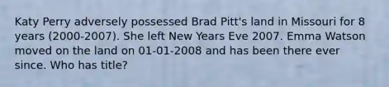 Katy Perry adversely possessed Brad Pitt's land in Missouri for 8 years (2000-2007). She left New Years Eve 2007. Emma Watson moved on the land on 01-01-2008 and has been there ever since. Who has title?