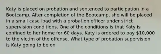 Katy is placed on probation and sentenced to participation in a Bootcamp. After completion of the Bootcamp, she will be placed in a small case load with a probation officer under strict supervision conditions. One of the conditions is that Katy is confined to her home for 60 days. Katy is ordered to pay 10,000 to the victim of the offense. What type of probation supervision is Katy going to be on