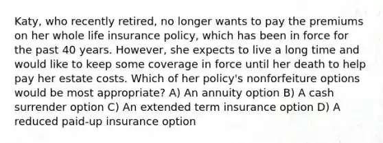 Katy, who recently retired, no longer wants to pay the premiums on her whole life insurance policy, which has been in force for the past 40 years. However, she expects to live a long time and would like to keep some coverage in force until her death to help pay her estate costs. Which of her policy's nonforfeiture options would be most appropriate? A) An annuity option B) A cash surrender option C) An extended term insurance option D) A reduced paid-up insurance option