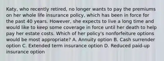 Katy, who recently retired, no longer wants to pay the premiums on her whole life insurance policy, which has been in force for the past 40 years. However, she expects to live a long time and would like to keep some coverage in force until her death to help pay her estate costs. Which of her policy's nonforfeiture options would be most appropriate? A. Annuity option B. Cash surrender option C. Extended term insurance option D. Reduced paid-up insurance option