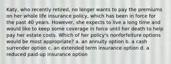 Katy, who recently retired, no longer wants to pay the premiums on her whole life insurance policy, which has been in force for the past 40 years. However, she expects to live a long time and would like to keep some coverage in force until her death to help pay her estate costs. Which of her policy's nonforfeiture options would be most appropriate? a. an annuity option b. a cash surrender option c. an extended term insurance option d. a reduced paid-up insurance option