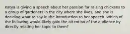 Katya is giving a speech about her passion for raising chickens to a group of gardeners in the city where she lives, and she is deciding what to say in the introduction to her speech. Which of the following would likely gain the attention of the audience by directly relating her topic to them?