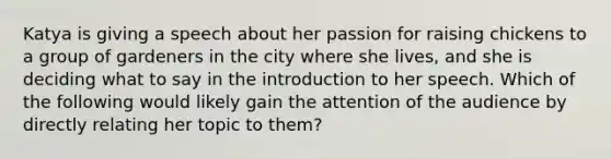 Katya is giving a speech about her passion for raising chickens to a group of gardeners in the city where she lives, and she is deciding what to say in the introduction to her speech. Which of the following would likely gain the attention of the audience by directly relating her topic to them?