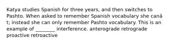 Katya studies Spanish for three years, and then switches to Pashto. When asked to remember Spanish vocabulary she canâ t; instead she can only remember Pashto vocabulary. This is an example of ________ interference. anterograde retrograde proactive retroactive