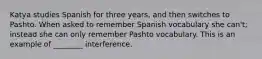 Katya studies Spanish for three years, and then switches to Pashto. When asked to remember Spanish vocabulary she can't; instead she can only remember Pashto vocabulary. This is an example of ________ interference.