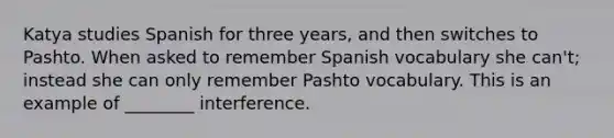 Katya studies Spanish for three years, and then switches to Pashto. When asked to remember Spanish vocabulary she can't; instead she can only remember Pashto vocabulary. This is an example of ________ interference.