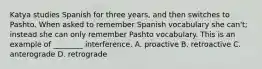 Katya studies Spanish for three years, and then switches to Pashto. When asked to remember Spanish vocabulary she can't; instead she can only remember Pashto vocabulary. This is an example of ________ interference. A. proactive B. retroactive C. anterograde D. retrograde