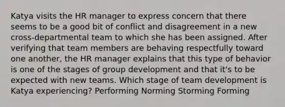 Katya visits the HR manager to express concern that there seems to be a good bit of conflict and disagreement in a new cross-departmental team to which she has been assigned. After verifying that team members are behaving respectfully toward one another, the HR manager explains that this type of behavior is one of the stages of group development and that it's to be expected with new teams. Which stage of team development is Katya experiencing? Performing Norming Storming Forming