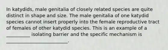 In katydids, male genitalia of closely related species are quite distinct in shape and size. The male genitalia of one katydid species cannot insert properly into the female reproductive tract of females of other katydid species. This is an example of a __________ isolating barrier and the specific mechanism is __________________________.