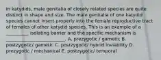 In katydids, male genitalia of closely related species are quite distinct in shape and size. The male genitalia of one katydid species cannot insert properly into the female reproductive tract of females of other katydid species. This is an example of a __________ isolating barrier and the specific mechanism is __________________________. A. prezygotic / gametic B. postzygotic/ gametic C. postzygotic/ hybrid inviability D. prezygotic / mechanical E. postzygotic/ temporal