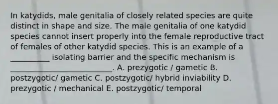 In katydids, male genitalia of closely related species are quite distinct in shape and size. The male genitalia of one katydid species cannot insert properly into the female reproductive tract of females of other katydid species. This is an example of a __________ isolating barrier and the specific mechanism is __________________________. A. prezygotic / gametic B. postzygotic/ gametic C. postzygotic/ hybrid inviability D. prezygotic / mechanical E. postzygotic/ temporal