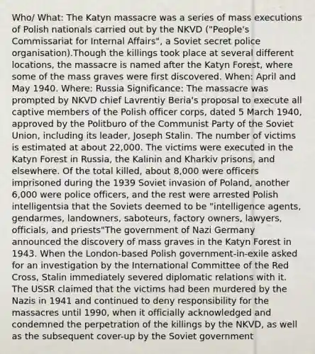 Who/ What: The Katyn massacre was a series of mass executions of Polish nationals carried out by the NKVD ("People's Commissariat for Internal Affairs", a Soviet secret police organisation).Though the killings took place at several different locations, the massacre is named after the Katyn Forest, where some of the mass graves were first discovered. When: April and May 1940. Where: Russia Significance: The massacre was prompted by NKVD chief Lavrentiy Beria's proposal to execute all captive members of the Polish officer corps, dated 5 March 1940, approved by the Politburo of the Communist Party of the <a href='https://www.questionai.com/knowledge/kmhoGLx3kx-soviet-union' class='anchor-knowledge'>soviet union</a>, including its leader, Joseph Stalin. The number of victims is estimated at about 22,000. The victims were executed in the Katyn Forest in Russia, the Kalinin and Kharkiv prisons, and elsewhere. Of the total killed, about 8,000 were officers imprisoned during the 1939 Soviet invasion of Poland, another 6,000 were police officers, and the rest were arrested Polish intelligentsia that the Soviets deemed to be "intelligence agents, gendarmes, landowners, saboteurs, factory owners, lawyers, officials, and priests"The government of <a href='https://www.questionai.com/knowledge/kh9pUwv3Qo-nazi-germany' class='anchor-knowledge'>nazi germany</a> announced the discovery of mass graves in the Katyn Forest in 1943. When the London-based Polish government-in-exile asked for an investigation by the <a href='https://www.questionai.com/knowledge/ktvMbaGHH6-international-committee-of-the-red-cross' class='anchor-knowledge'>international committee of the red cross</a>, Stalin immediately severed diplomatic relations with it. The USSR claimed that the victims had been murdered by the Nazis in 1941 and continued to deny responsibility for the massacres until 1990, when it officially acknowledged and condemned the perpetration of the killings by the NKVD, as well as the subsequent cover-up by the Soviet government