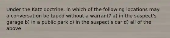 Under the Katz doctrine, in which of the following locations may a conversation be taped without a warrant? a) in the suspect's garage b) in a public park c) in the suspect's car d) all of the above