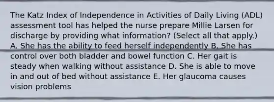 The Katz Index of Independence in Activities of Daily Living (ADL) assessment tool has helped the nurse prepare Millie Larsen for discharge by providing what information? (Select all that apply.) A. She has the ability to feed herself independently B. She has control over both bladder and bowel function C. Her gait is steady when walking without assistance D. She is able to move in and out of bed without assistance E. Her glaucoma causes vision problems