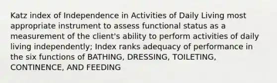 Katz index of Independence in Activities of Daily Living most appropriate instrument to assess functional status as a measurement of the client's ability to perform activities of daily living independently; Index ranks adequacy of performance in the six functions of BATHING, DRESSING, TOILETING, CONTINENCE, AND FEEDING