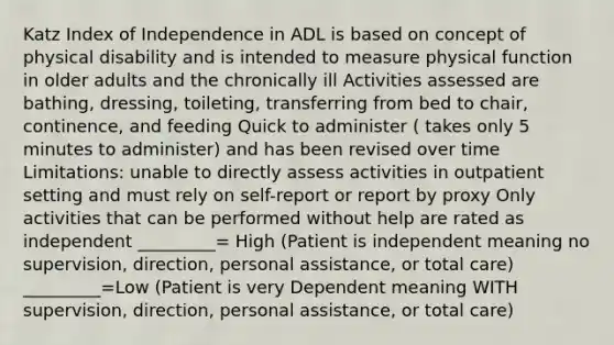 Katz Index of Independence in ADL is based on concept of physical disability and is intended to measure physical function in older adults and the chronically ill Activities assessed are bathing, dressing, toileting, transferring from bed to chair, continence, and feeding Quick to administer ( takes only 5 minutes to administer) and has been revised over time Limitations: unable to directly assess activities in outpatient setting and must rely on self-report or report by proxy Only activities that can be performed without help are rated as independent _________= High (Patient is independent meaning no supervision, direction, personal assistance, or total care) _________=Low (Patient is very Dependent meaning WITH supervision, direction, personal assistance, or total care)