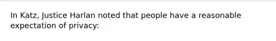 In Katz, Justice Harlan noted that people have a reasonable expectation of privacy: