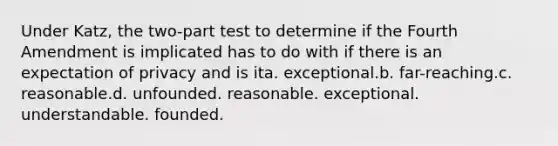 Under Katz, the two-part test to determine if the Fourth Amendment is implicated has to do with if there is an expectation of privacy and is ita. exceptional.b. far-reaching.c. reasonable.d. unfounded. reasonable. exceptional. understandable. founded.