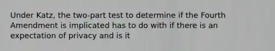 Under Katz, the two-part test to determine if the Fourth Amendment is implicated has to do with if there is an expectation of privacy and is it