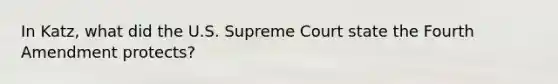 In Katz, what did the U.S. Supreme Court state the Fourth Amendment protects?