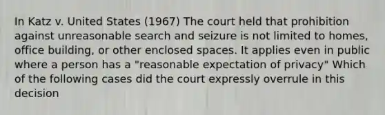 In Katz v. United States (1967) The court held that prohibition against unreasonable search and seizure is not limited to homes, office building, or other enclosed spaces. It applies even in public where a person has a "reasonable expectation of privacy" Which of the following cases did the court expressly overrule in this decision