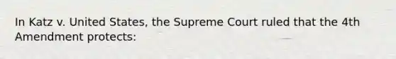 In Katz v. United States, the Supreme Court ruled that the 4th Amendment protects: