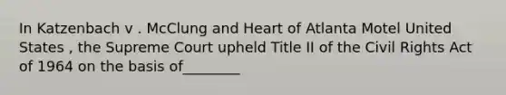 In Katzenbach v . McClung and Heart of Atlanta Motel United States , the Supreme Court upheld Title II of the Civil Rights Act of 1964 on the basis of________