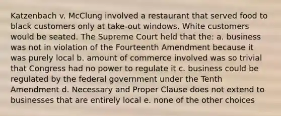 Katzenbach v. McClung involved a restaurant that served food to black customers only at take-out windows. White customers would be seated. The Supreme Court held that the: a. business was not in violation of the Fourteenth Amendment because it was purely local b. amount of commerce involved was so trivial that Congress had no power to regulate it c. business could be regulated by the federal government under the Tenth Amendment d. Necessary and Proper Clause does not extend to businesses that are entirely local e. none of the other choices