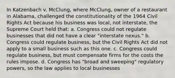 In Katzenbach v. McClung, where McClung, owner of a restaurant in Alabama, challenged the constitutionality of the 1964 Civil Rights Act because his business was local, not interstate, the Supreme Court held that: a. Congress could not regulate businesses that did not have a clear "interstate nexus." b. Congress could regulate business, but the Civil Rights Act did not apply to a small business such as this one. c. Congress could regulate business, but must compensate firms for the costs the rules impose. d. Congress has "broad and sweeping" regulatory powers, so the law applies to local businesses