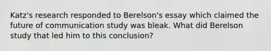 Katz's research responded to Berelson's essay which claimed the future of communication study was bleak. What did Berelson study that led him to this conclusion?