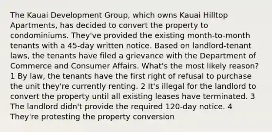 The Kauai Development Group, which owns Kauai Hilltop Apartments, has decided to convert the property to condominiums. They've provided the existing month-to-month tenants with a 45-day written notice. Based on landlord-tenant laws, the tenants have filed a grievance with the Department of Commerce and Consumer Affairs. What's the most likely reason? 1 By law, the tenants have the first right of refusal to purchase the unit they're currently renting. 2 It's illegal for the landlord to convert the property until all existing leases have terminated. 3 The landlord didn't provide the required 120-day notice. 4 They're protesting the property conversion