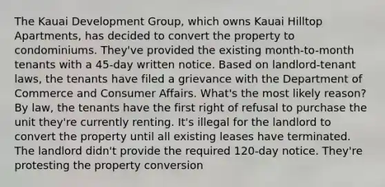 The Kauai Development Group, which owns Kauai Hilltop Apartments, has decided to convert the property to condominiums. They've provided the existing month-to-month tenants with a 45-day written notice. Based on landlord-tenant laws, the tenants have filed a grievance with the Department of Commerce and Consumer Affairs. What's the most likely reason? By law, the tenants have the first right of refusal to purchase the unit they're currently renting. It's illegal for the landlord to convert the property until all existing leases have terminated. The landlord didn't provide the required 120-day notice. They're protesting the property conversion