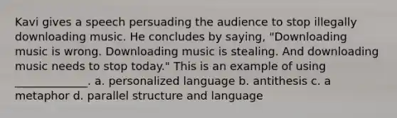 Kavi gives a speech persuading the audience to stop illegally downloading music. He concludes by saying, "Downloading music is wrong. Downloading music is stealing. And downloading music needs to stop today." This is an example of using _____________. a. personalized language b. antithesis c. a metaphor d. parallel structure and language