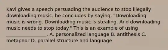 Kavi gives a speech persuading the audience to stop illegally downloading music. he concludes by saying, "Downloading music is wrong. Downloading music is stealing. And downloading music needs to stop today." This is an example of using _________________. A. personalized language B. antithesis C. metaphor D. parallel structure and language