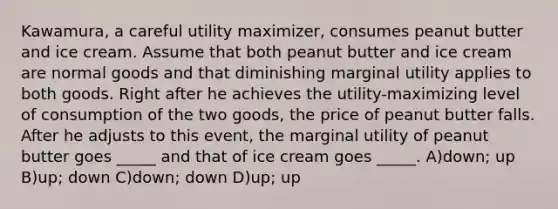 Kawamura, a careful utility maximizer, consumes peanut butter and ice cream. Assume that both peanut butter and ice cream are normal goods and that diminishing marginal utility applies to both goods. Right after he achieves the utility-maximizing level of consumption of the two goods, the price of peanut butter falls. After he adjusts to this event, the marginal utility of peanut butter goes _____ and that of ice cream goes _____. A)down; up B)up; down C)down; down D)up; up