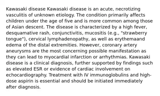 Kawasaki disease Kawasaki disease is an acute, necrotizing vasculitis of unknown etiology. The condition primarily affects children under the age of five and is more common among those of Asian descent. The disease is characterized by a high fever, desquamative rash, conjunctivitis, mucositis (e.g., "strawberry tongue"), cervical lymphadenopathy, as well as erythemaand edema of the distal extremities. However, coronary artery aneurysms are the most concerning possible manifestation as they can lead to myocardial infarction or arrhythmias. Kawasaki disease is a clinical diagnosis, further supported by findings such as elevated ESR or evidence of cardiac involvement on echocardiography. Treatment with IV immunoglobulins and high-dose aspirin is essential and should be initiated immediately after diagnosis.