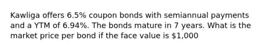 Kawliga offers 6.5% coupon bonds with semiannual payments and a YTM of 6.94%. The bonds mature in 7 years. What is the market price per bond if the face value is 1,000