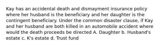 Kay has an accidental death and dismayment insurance policy where her husband is the beneficiary and her daughter is the contingent beneficiary. Under the common disaster clause, if Kay and her husband are both killed in an automobile accident where would the death proceeds be directed A. Daughter b. Husband's estate c. K's estate d. Trust fund