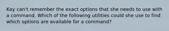 Kay can't remember the exact options that she needs to use with a command. Which of the following utilities could she use to find which options are available for a command?