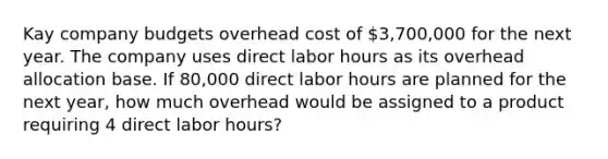 Kay company budgets overhead cost of 3,700,000 for the next year. The company uses direct labor hours as its overhead allocation base. If 80,000 direct labor hours are planned for the next year, how much overhead would be assigned to a product requiring 4 direct labor hours?