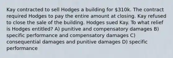 Kay contracted to sell Hodges a building for 310k. The contract required Hodges to pay the entire amount at closing. Kay refused to close the sale of the building. Hodges sued Kay. To what relief is Hodges entitled? A) punitive and compensatory damages B) specific performance and compensatory damages C) consequential damages and punitive damages D) specific performance