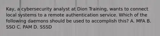 Kay, a cybersecurity analyst at Dion Training, wants to connect local systems to a remote authentication service. Which of the following daemons should be used to accomplish this? A. MFA B. SSO C. PAM D. SSSD